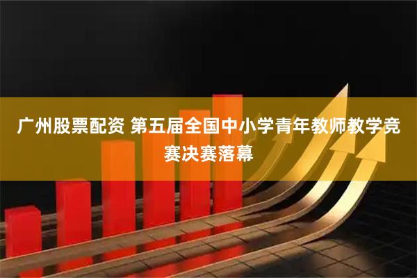 广州股票配资 第五届全国中小学青年教师教学竞赛决赛落幕