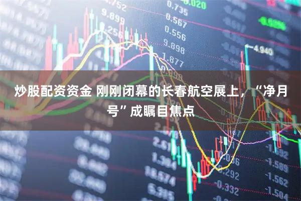 炒股配资资金 刚刚闭幕的长春航空展上，“净月号”成瞩目焦点